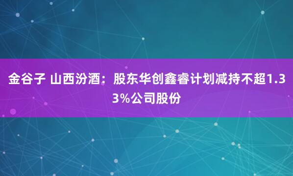 金谷子 山西汾酒：股东华创鑫睿计划减持不超1.33%公司股份
