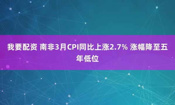 我要配资 南非3月CPI同比上涨2.7% 涨幅降至五年低位
