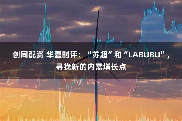 创同配资 华夏时评：“苏超”和“LABUBU”，寻找新的内需增长点