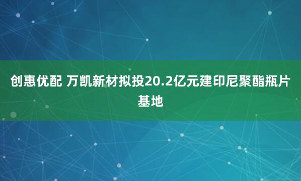 创惠优配 万凯新材拟投20.2亿元建印尼聚酯瓶片基地