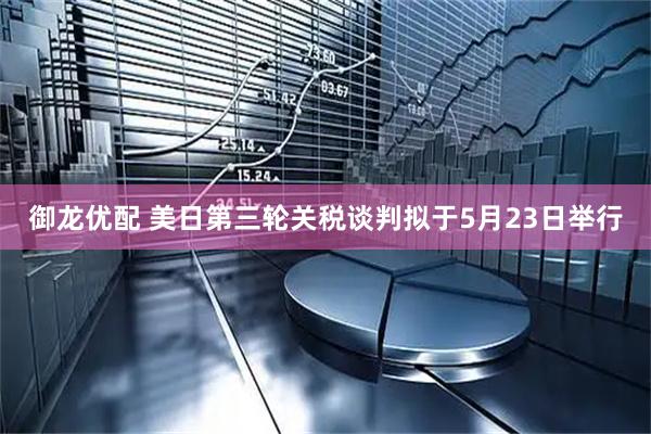 御龙优配 美日第三轮关税谈判拟于5月23日举行