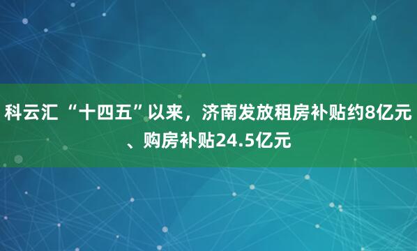 科云汇 “十四五”以来，济南发放租房补贴约8亿元、购房补贴24.5亿元