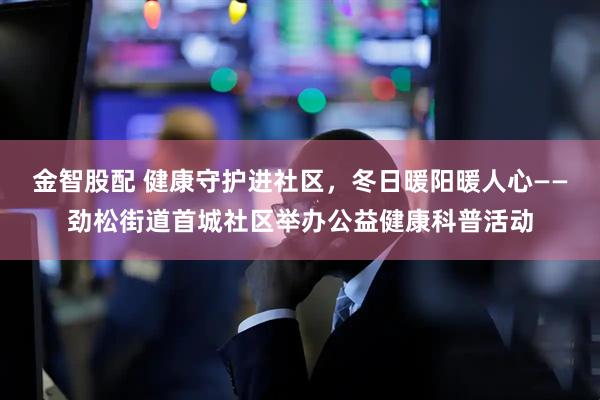 金智股配 健康守护进社区，冬日暖阳暖人心——劲松街道首城社区举办公益健康科普活动