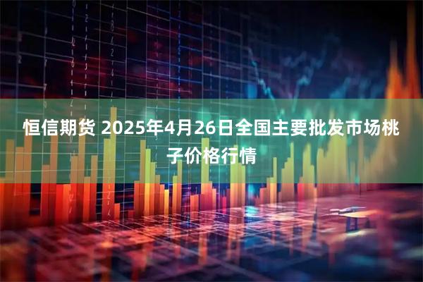 恒信期货 2025年4月26日全国主要批发市场桃子价格行情