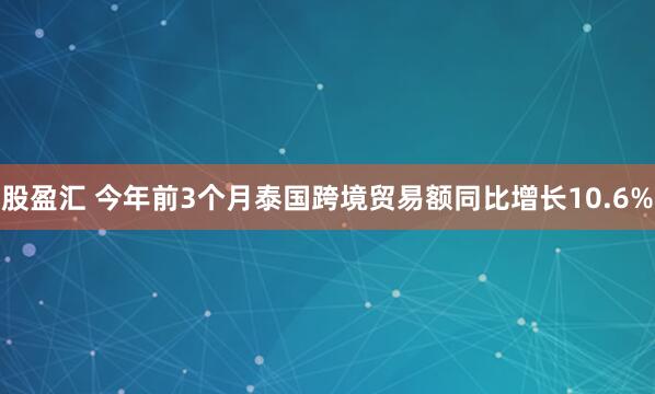股盈汇 今年前3个月泰国跨境贸易额同比增长10.6%