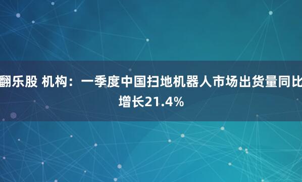 翻乐股 机构：一季度中国扫地机器人市场出货量同比增长21.4%