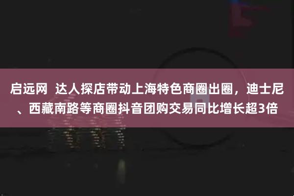 启远网  达人探店带动上海特色商圈出圈，迪士尼、西藏南路等商圈抖音团购交易同比增长超3倍