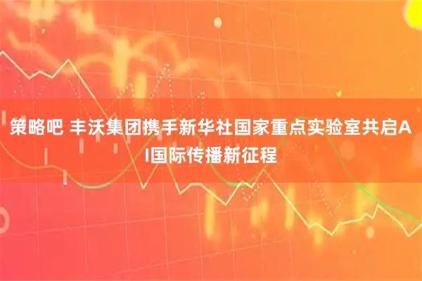 策略吧 丰沃集团携手新华社国家重点实验室共启AI国际传播新征程