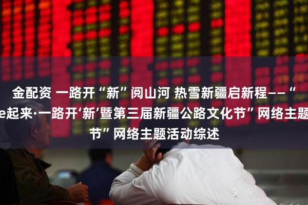 金配资 一路开“新”阅山河 热雪新疆启新程——“热雪新疆e起来·一路开‘新’暨第三届新疆公路文化节”网络主题活动综述