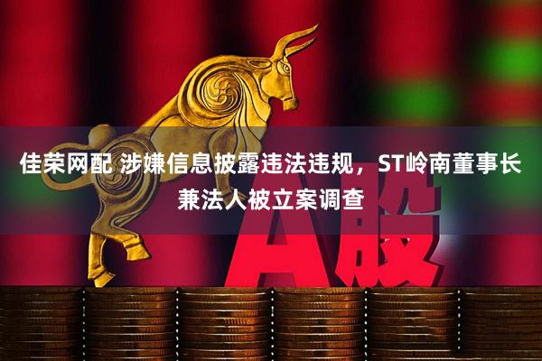 佳荣网配 涉嫌信息披露违法违规，ST岭南董事长兼法人被立案调查