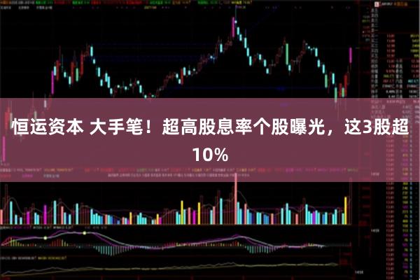 恒运资本 大手笔！超高股息率个股曝光，这3股超10%