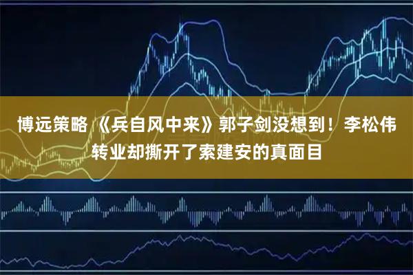 博远策略 《兵自风中来》郭子剑没想到！李松伟转业却撕开了索建安的真面目